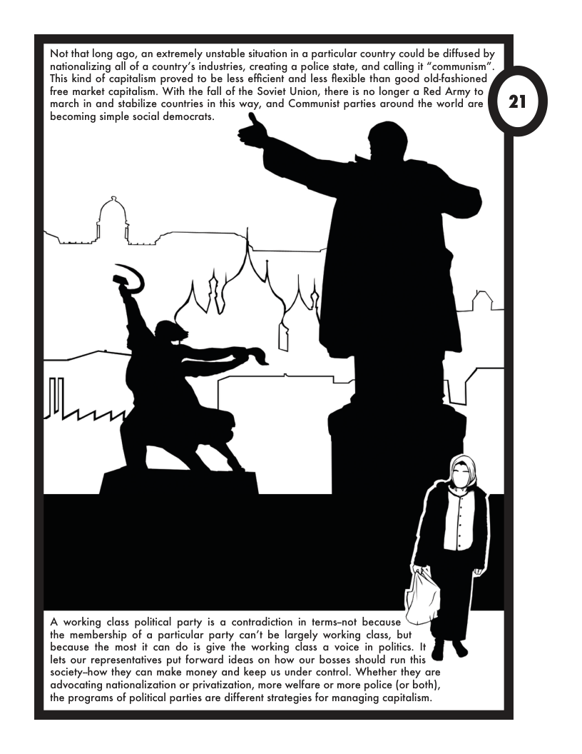 Not that long ago, an exiremely unstable situation in a particular country could be diffused by nationalizing all of a country’s industries, creating a police state, and calling it “communism”. This kind of capitalism proved to be less efficient and less flexible than good old-fashioned free market capitalism. With the fall of the Soviet Union, there is no longer a Red Army to march in and stabilize countries in this way, and Communist parties around the world are becoming simple social democrats. A working class political party is a contradiction in terms-not because ‘. the membership of a parficular party can’t be largely working class, but because the most it can do is give the working class a voice in polifics. It lets our representatives put forward ideas on how our bosses should run this society-how they can make money and keep us under control. Whether they are advocating nationalization or privatization, more welfare or more police (or both), the programs of political parties are different sirategies for managing capitalism.
